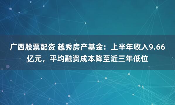广西股票配资 越秀房产基金：上半年收入9.66亿元，平均融资成本降至近三年低位