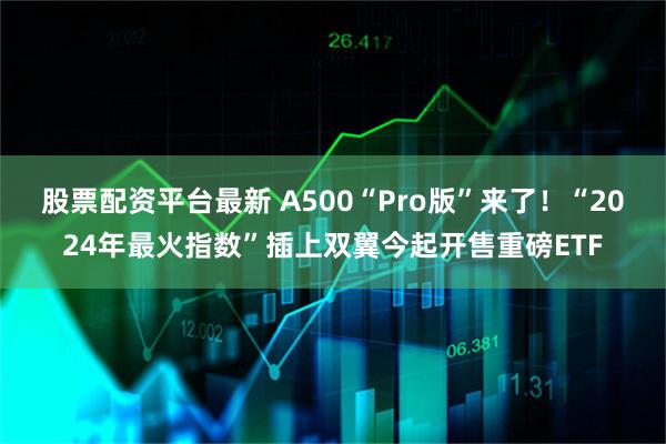 股票配资平台最新 A500“Pro版”来了！“2024年最火指数”插上双翼今起开售重磅ETF