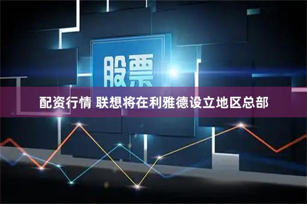 配资行情 联想将在利雅德设立地区总部