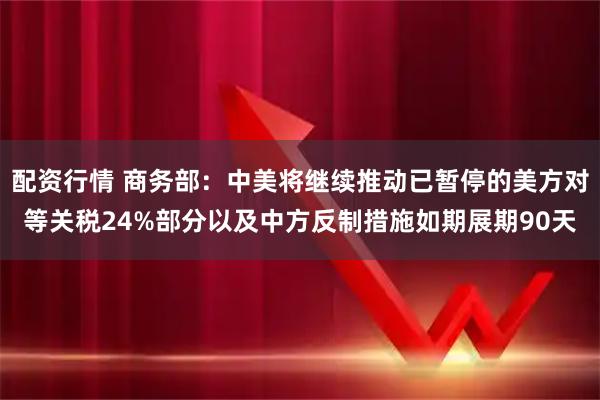 配资行情 商务部：中美将继续推动已暂停的美方对等关税24%部分以及中方反制措施如期展期90天