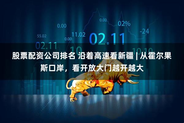 股票配资公司排名 沿着高速看新疆 | 从霍尔果斯口岸，看开放大门越开越大