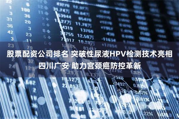股票配资公司排名 突破性尿液HPV检测技术亮相四川广安 助力宫颈癌防控革新
