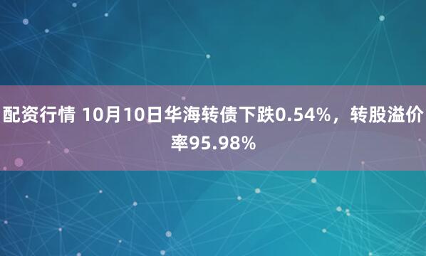 配资行情 10月10日华海转债下跌0.54%，转股溢价率95.98%