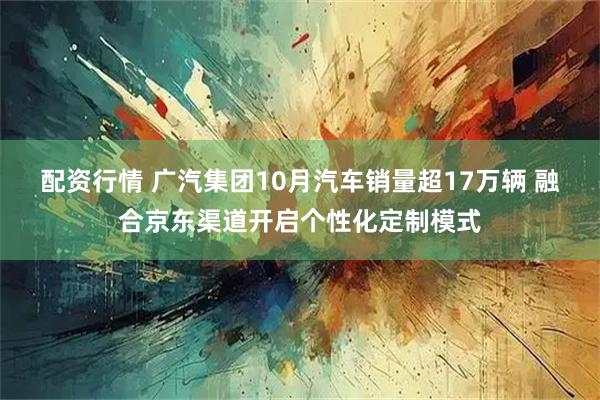 配资行情 广汽集团10月汽车销量超17万辆 融合京东渠道开启个性化定制模式
