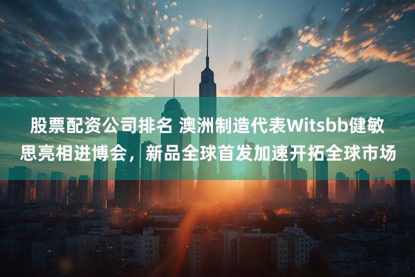 股票配资公司排名 澳洲制造代表Witsbb健敏思亮相进博会，新品全球首发加速开拓全球市场