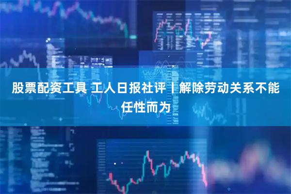 股票配资工具 工人日报社评丨解除劳动关系不能任性而为
