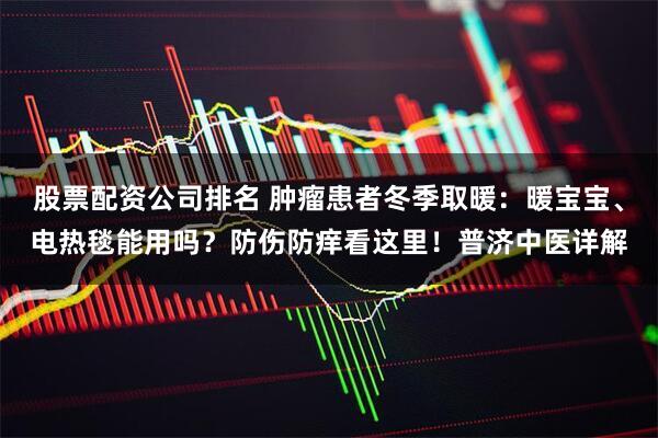 股票配资公司排名 肿瘤患者冬季取暖：暖宝宝、电热毯能用吗？防伤防痒看这里！普济中医详解