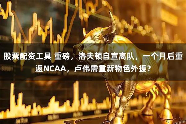 股票配资工具 重磅，洛夫顿自宣离队，一个月后重返NCAA，卢伟需重新物色外援？