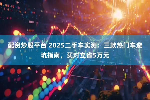 配资炒股平台 2025二手车实测：三款热门车避坑指南，买对立省5万元
