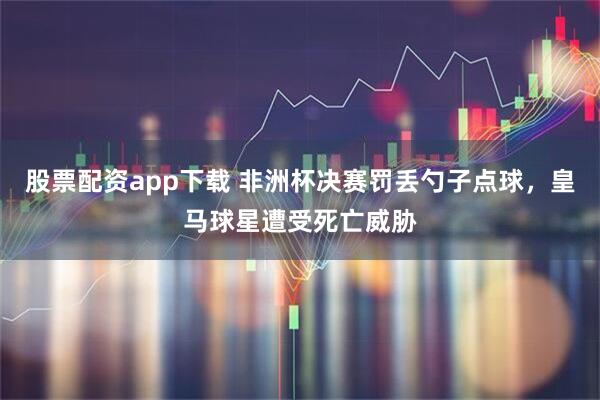 股票配资app下载 非洲杯决赛罚丢勺子点球，皇马球星遭受死亡威胁