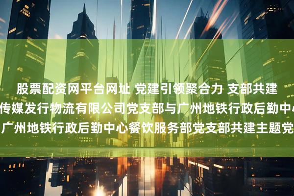 股票配资网平台网址 党建引领聚合力 支部共建促发展—— 广东省南方传媒发行物流有限公司党支部与广州地铁行政后勤中心餐饮服务部党支部共建主题党日活动