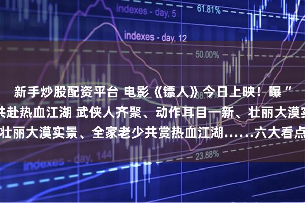 新手炒股配资平台 电影《镖人》今日上映！曝“再出山”特辑 邀全家共赴热血江湖 武侠人齐聚、动作耳目一新、壮丽大漠实景、全家老少共赏热血江湖……六大看点解锁开年武林盛宴