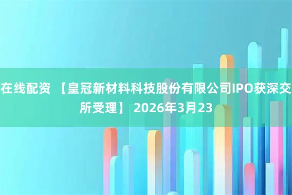 在线配资 【皇冠新材料科技股份有限公司IPO获深交所受理】 2026年3月23
