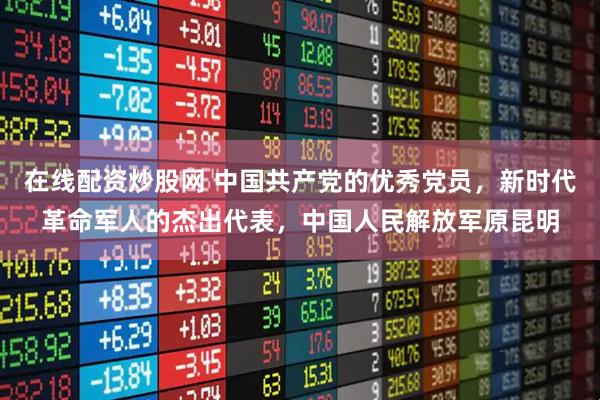 在线配资炒股网 中国共产党的优秀党员，新时代革命军人的杰出代表，中国人民解放军原昆明