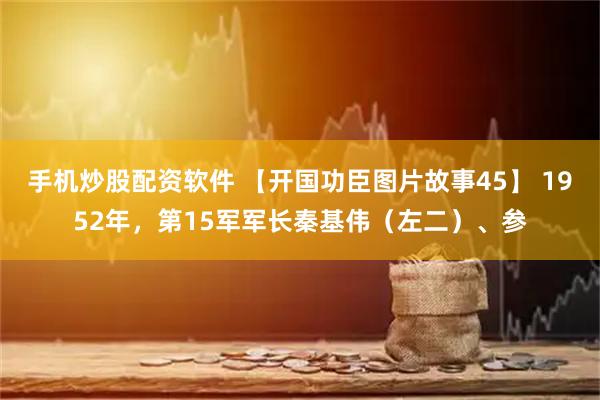 手机炒股配资软件 【开国功臣图片故事45】 1952年，第15军军长秦基伟（左二）、参