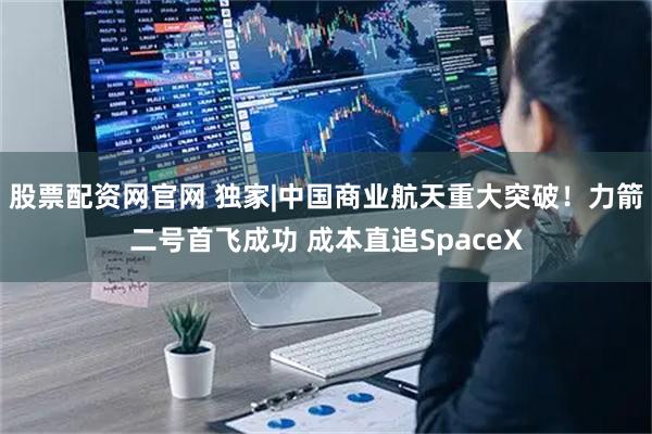 股票配资网官网 独家|中国商业航天重大突破！力箭二号首飞成功 成本直追SpaceX