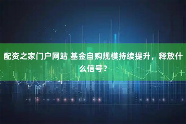 配资之家门户网站 基金自购规模持续提升，释放什么信号？