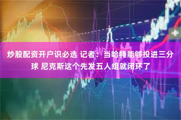 炒股配资开户识必选 记者：当哈特能够投进三分球 尼克斯这个先发五人组就闭环了